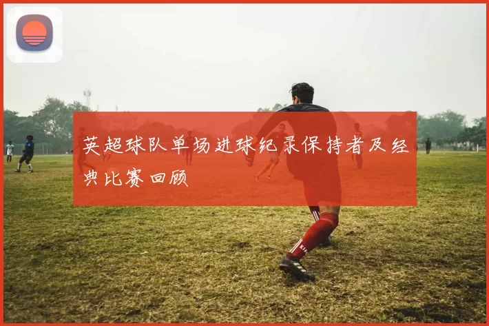 英超球队单场进球纪录保持者及经典比赛回顾