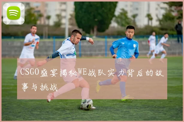 CSGO盛宴揭秘WE战队实力背后的故事与挑战