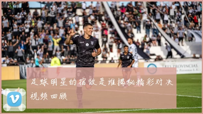 足球明星的宿敌是谁揭秘精彩对决视频回顾