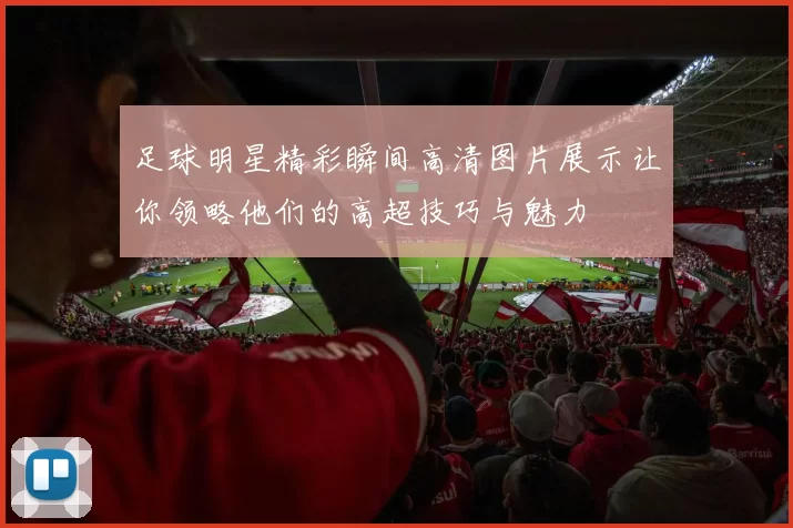 足球明星精彩瞬间高清图片展示让你领略他们的高超技巧与魅力