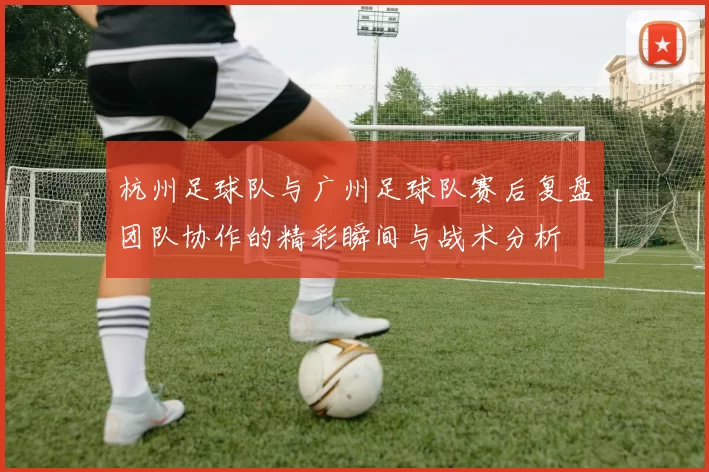 杭州足球队与广州足球队赛后复盘团队协作的精彩瞬间与战术分析