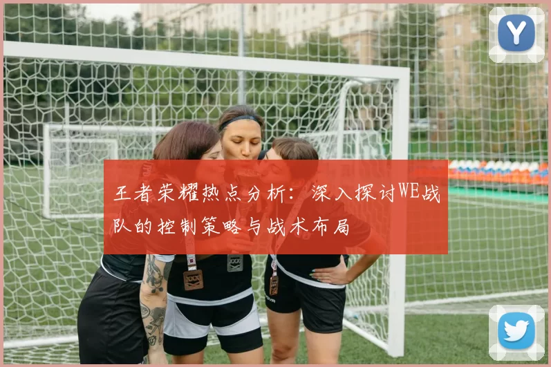 王者荣耀热点分析：深入探讨WE战队的控制策略与战术布局