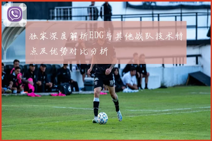 独家深度解析EDG与其他战队技术特点及优势对比分析
