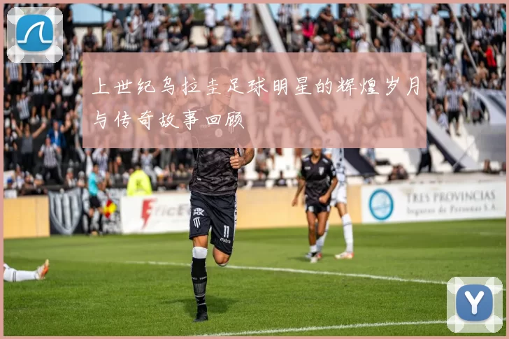 上世纪乌拉圭足球明星的辉煌岁月与传奇故事回顾