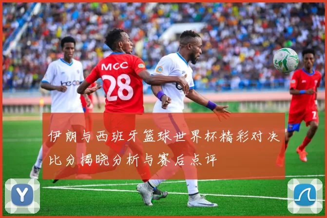 伊朗与西班牙篮球世界杯精彩对决比分揭晓分析与赛后点评