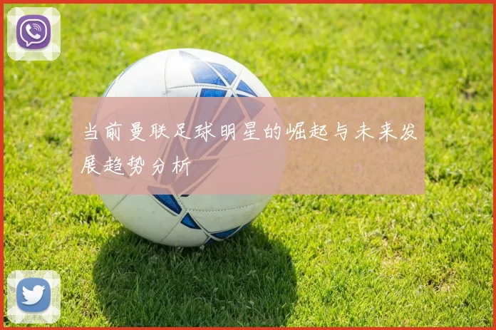 当前曼联足球明星的崛起与未来发展趋势分析
