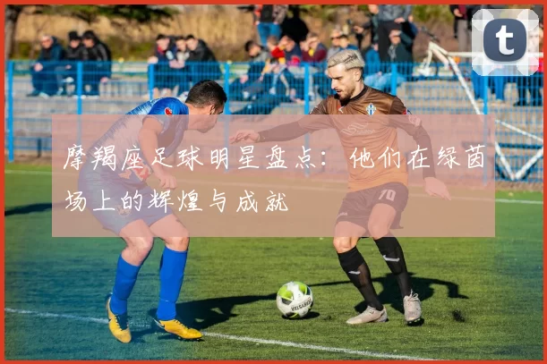 摩羯座足球明星盘点：他们在绿茵场上的辉煌与成就