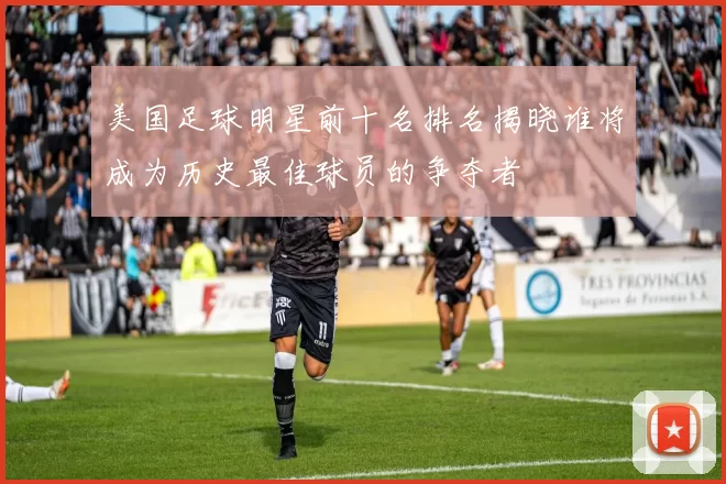 美国足球明星前十名排名揭晓谁将成为历史最佳球员的争夺者