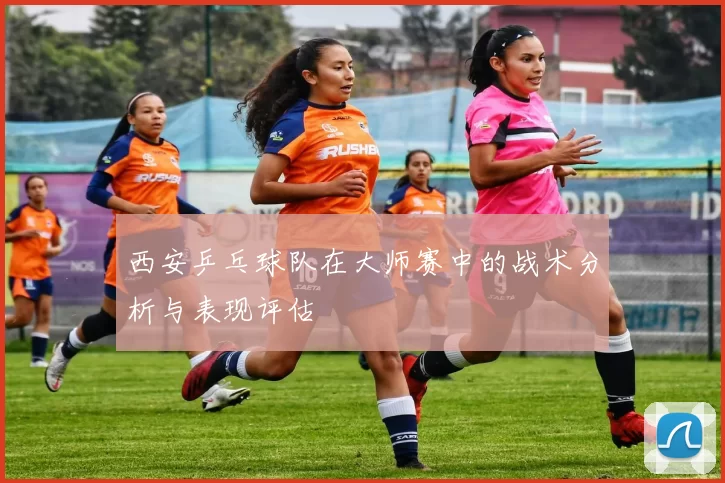 西安乒乓球队在大师赛中的战术分析与表现评估