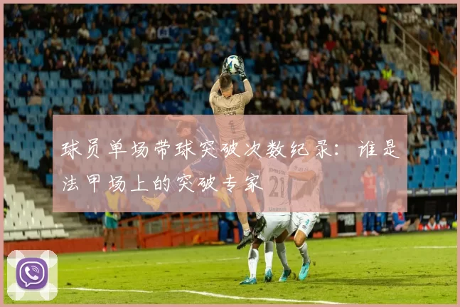 球员单场带球突破次数纪录：谁是法甲场上的突破专家