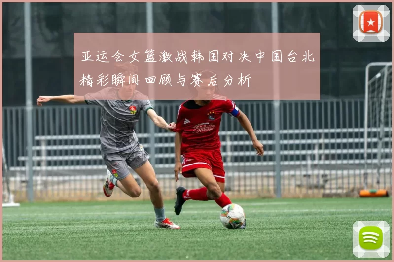 亚运会女篮激战韩国对决中国台北精彩瞬间回顾与赛后分析