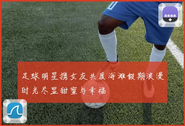 足球明星携女友共度海滩假期浪漫时光尽显甜蜜与幸福
