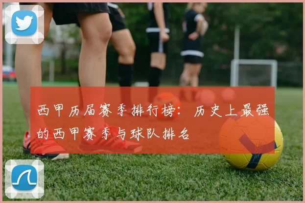 西甲历届赛季排行榜：历史上最强的西甲赛季与球队排名