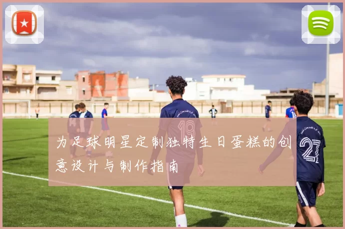 为足球明星定制独特生日蛋糕的创意设计与制作指南
