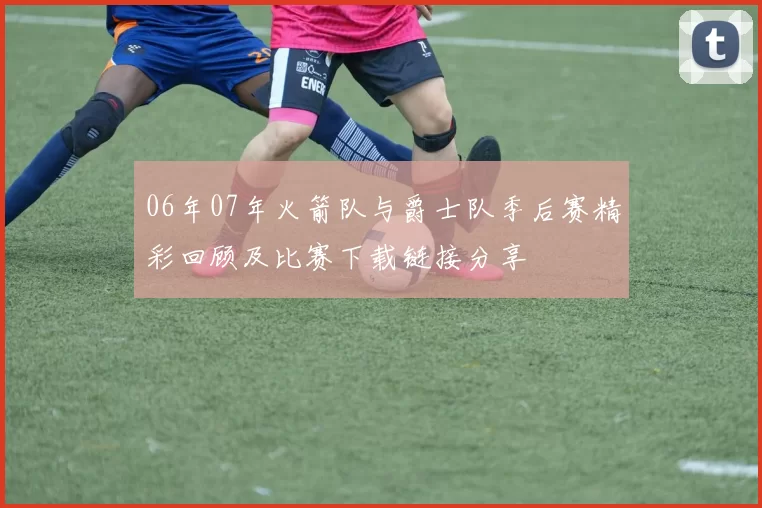 06年07年火箭队与爵士队季后赛精彩回顾及比赛下载链接分享