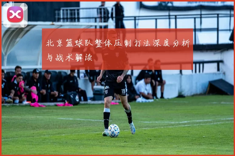 北京篮球队整体压制打法深度分析与战术解读