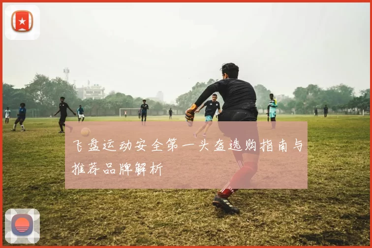 飞盘运动安全第一头盔选购指南与推荐品牌解析