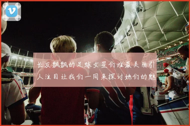 长发飘飘的足球女星们谁最美丽引人注目让我们一同来探讨她们的魅力与风采