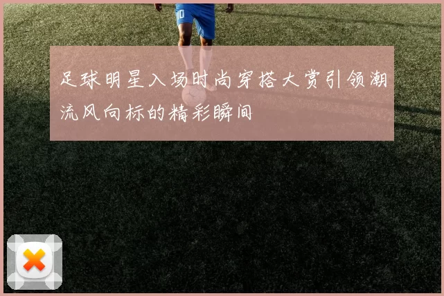 足球明星入场时尚穿搭大赏引领潮流风向标的精彩瞬间