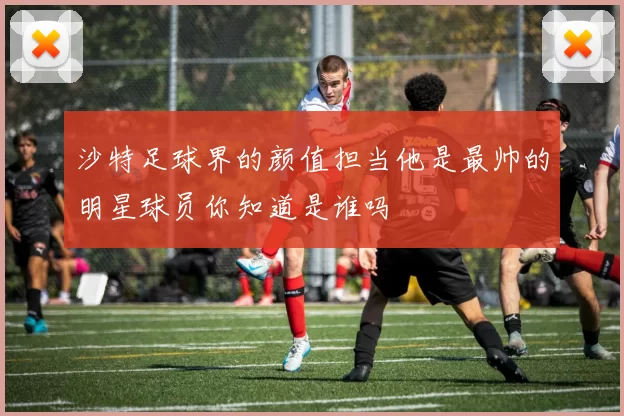 沙特足球界的颜值担当他是最帅的明星球员你知道是谁吗