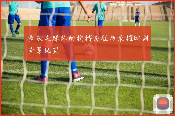 重庆足球队的拼搏历程与荣耀时刻全景纪实