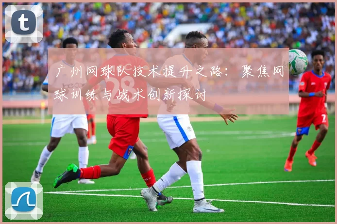 广州网球队技术提升之路：聚焦网球训练与战术创新探讨