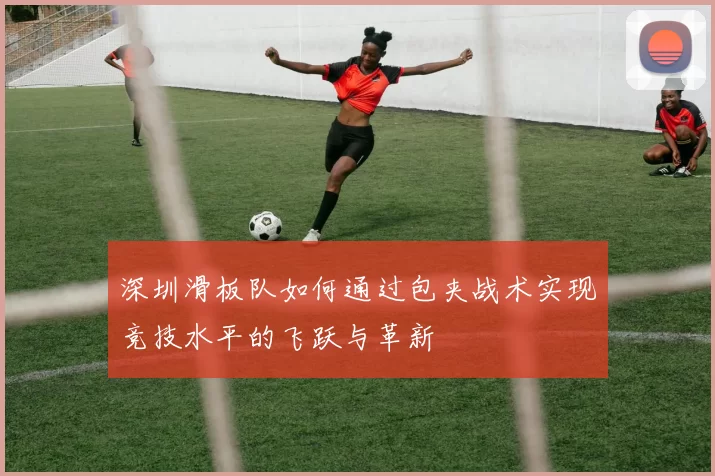 深圳滑板队如何通过包夹战术实现竞技水平的飞跃与革新