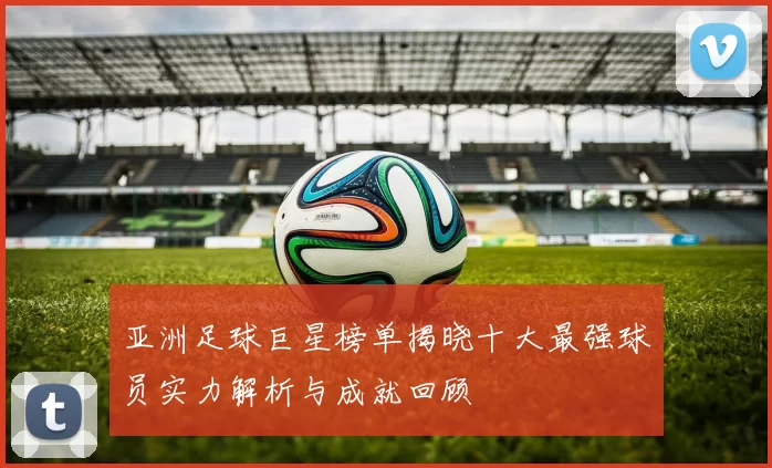 亚洲足球巨星榜单揭晓十大最强球员实力解析与成就回顾