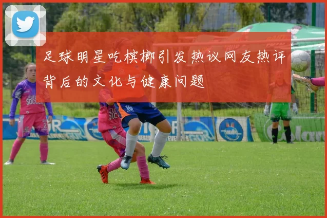 足球明星吃槟榔引发热议网友热评背后的文化与健康问题