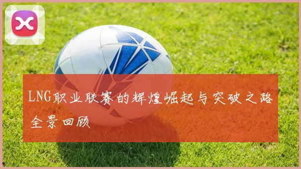 LNG职业联赛的辉煌崛起与突破之路全景回顾