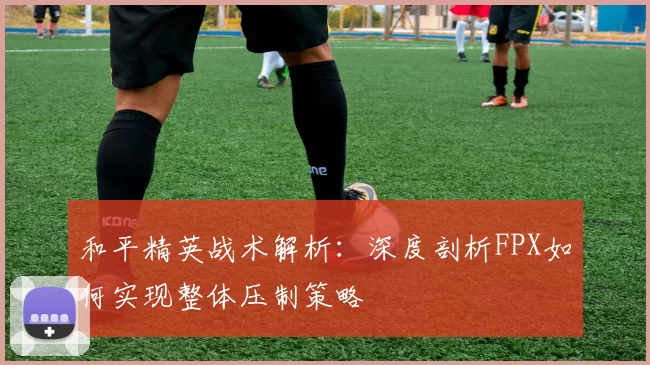 和平精英战术解析：深度剖析FPX如何实现整体压制策略