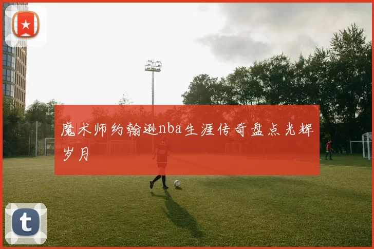 魔术师约翰逊nba生涯传奇盘点光辉岁月