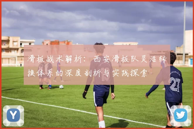 滑板战术解析：西安滑板队灵活转换体系的深度剖析与实践探索