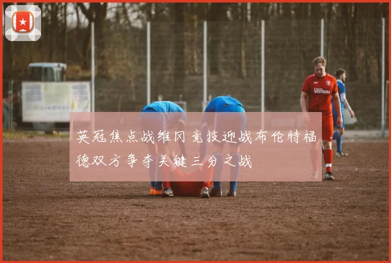 英冠焦点战维冈竞技迎战布伦特福德双方争夺关键三分之战