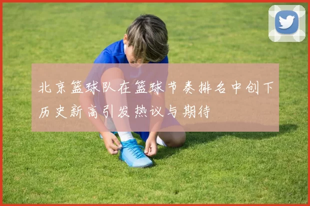 北京篮球队在篮球节奏排名中创下历史新高引发热议与期待