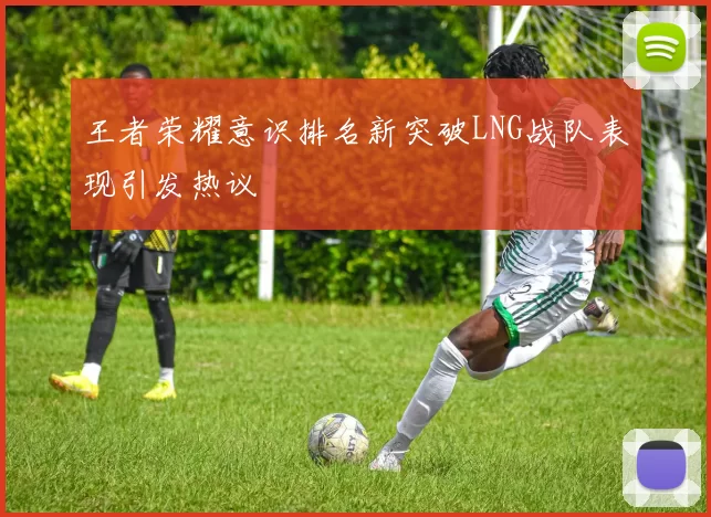 王者荣耀意识排名新突破LNG战队表现引发热议