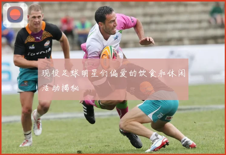 现役足球明星们偏爱的饮食和休闲活动揭秘