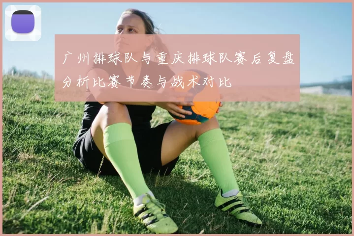 广州排球队与重庆排球队赛后复盘分析比赛节奏与战术对比