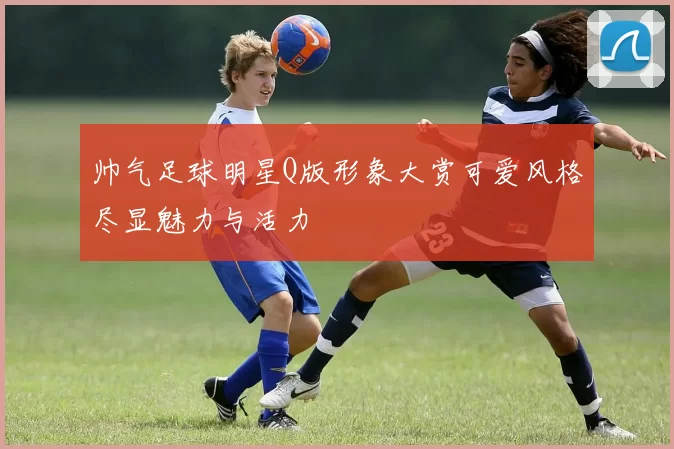 帅气足球明星Q版形象大赏可爱风格尽显魅力与活力