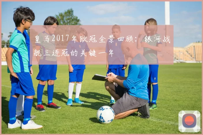 皇马2017年欧冠全景回顾：银河战舰三连冠的关键一年