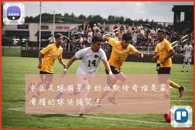 中国足球明星中的幽默传奇谁是最滑稽的球场搞笑王