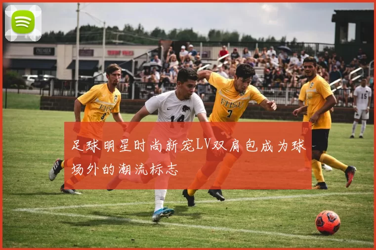足球明星时尚新宠LV双肩包成为球场外的潮流标志