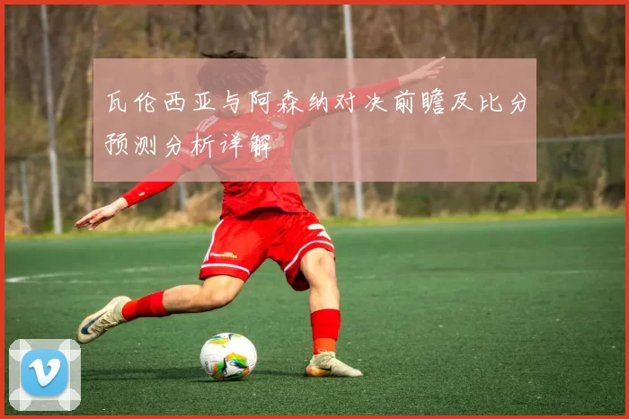 瓦伦西亚与阿森纳对决前瞻及比分预测分析详解