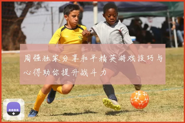 周强独家分享和平精英游戏技巧与心得助你提升战斗力