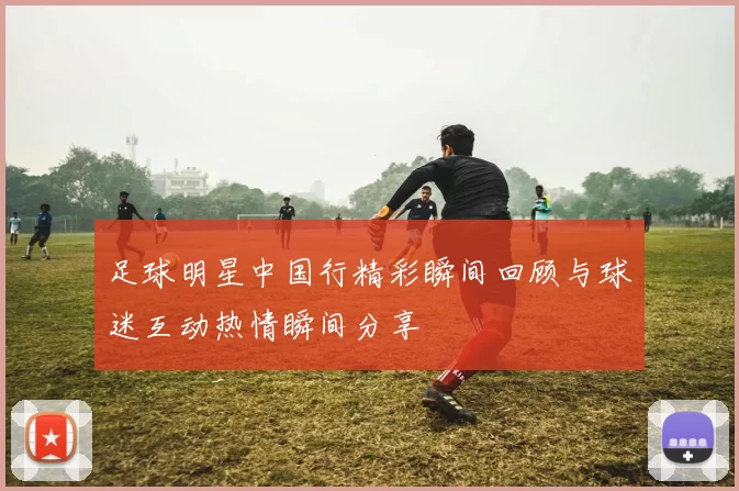 足球明星中国行精彩瞬间回顾与球迷互动热情瞬间分享