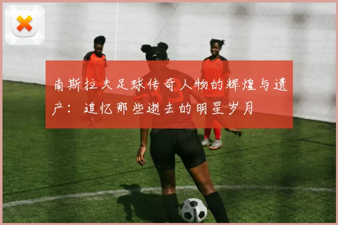 南斯拉夫足球传奇人物的辉煌与遗产：追忆那些逝去的明星岁月
