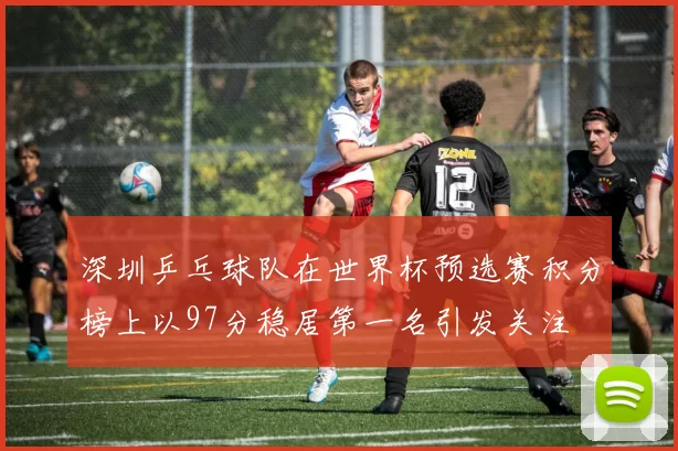 深圳乒乓球队在世界杯预选赛积分榜上以97分稳居第一名引发关注