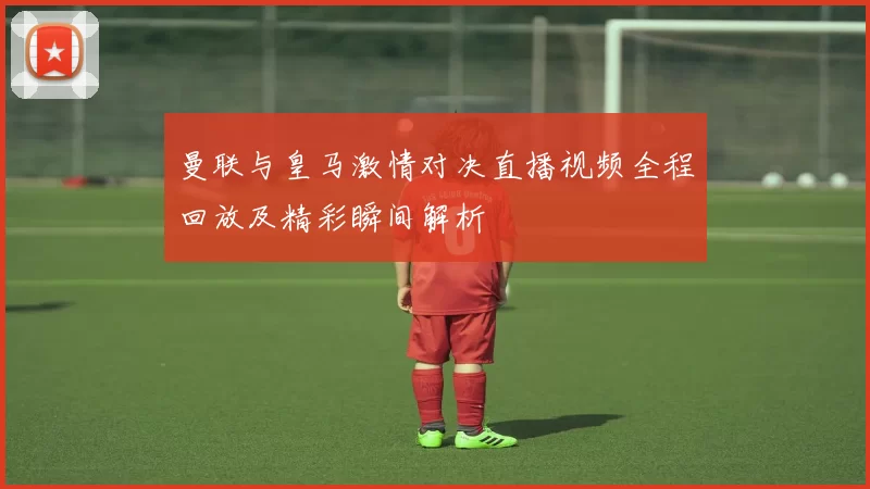曼联与皇马激情对决直播视频全程回放及精彩瞬间解析