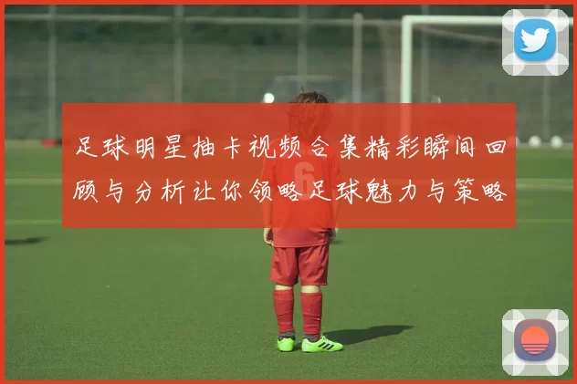 足球明星抽卡视频合集精彩瞬间回顾与分析让你领略足球魅力与策略