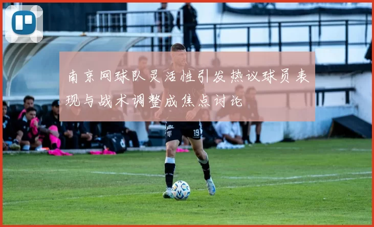 南京网球队灵活性引发热议球员表现与战术调整成焦点讨论